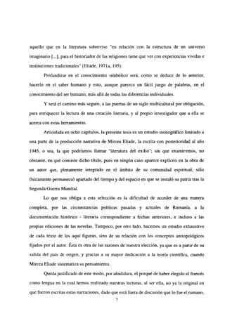 aquello que en la literatura sobrevive “en relación con la estructura de un universo
imaginario [...],para el historiador de las religiones tiene que ver con experiencias vividas e
instituciones tradicionales” (Eliade, 197 la, 195).
Profundizar en el conocimiento simbólico será, como se deduce de lo anterior,
hacerlo en el saber humano y esto, aunque parezca un fácil juego de palabras, en el
conocimiento del ser humano, más allá de todas las diferencias individuales.
Y será el camino más seguro, a las puertas de un siglo multicultural por obligación,
para enriquecer la lectura de una creación literaria, y al propio investigador que a ella se
acerca con estas herramientas.
Articulada en ocho capítulos, la presente tesis es un estudio monográfico limitado a
una parte de la producción narrativa de Mircea Eliade, la escrita con posterioridad al año
1945, o sea, la que podríamos llamar “literatura del exilio”; sin que examinemos, no
obstante, en qué consiste dicho título, pues en ningún caso aparece explícito en la obra de
un autor que, plenamente integrado en el ámbito de su comunidad espiritual, sólo
físicamente permaneció apanado del tiempo y del espacio en que se instaló su patria tras la
Segunda Guerra Mundial.
Lo que nos obliga a esta selección es la dificultad de acceder de una manera
completa, por las circunstancias políticas pasadas y actuales de Rumania, a la
documentación histórico - literaria correspondiente a fechas anteriores, e incluso a las
propias ediciones de las novelas. Tampoco, por otro lado, hacemos un estudio exhaustivo
de cada texto de los aquí figuran, sino de su relación con los conceptos antropológicos
fijados por el autor. Esta es otra de las razones de nuestra elección, ya que es a partir de su
salida de] país de origen, y gracias a su mayor dedicación a ]a teoría científica, cuando
Mircea Eliade sistematiza su pensamiento.
Quedajustificado de este modo, por añadidura, el porqué de haber elegido el francés
como lengua en la cual hemos realizado nuestras lecturas, al ser ella, no ya la original en
que fueron escritas estas narraciones, dado que está fuera de discusión que lo fue el rumano,
‘7
 