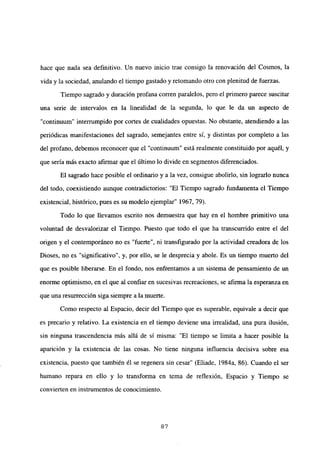 hace que nada sea definitivo. Un nuevo inicio trae consigo la renovación del Cosmos, la
vida y la sociedad, anulando el tiempo gastado y retomando otro con plenitud de fuerzas.
Tiempo sagrado y duración profana corren paralelos, pero el primero parece suscitar
una serie de intervalos en la linealidad de la segunda, lo que le da un aspecto de
“continuum” interrumpido por cortes de cualidades opuestas. No obstante, atendiendo a las
periódicas manifestaciones del sagrado, semejantes entre sí, y distintas por completo a las
del profano, debemos reconocer que el “continuum” está realmente constituido por aquél, y
que seria más exacto afirmar que el último lo divide en segmentos diferenciados.
El sagrado hace posible el ordinario y a la vez, consigue abolirlo, sin lograrlo nunca
del todo, coexistiendo aunque contradictorios: “El Tiempo sagrado fundamenta el Tiempo
existencial, histórico, pues es su modelo ejemplar” 1967, 79).
Todo lo que llevamos escrito nos demuestra que hay en el hombre primitivo una
voluntad de desvalorizar el Tiempo. Puesto que todo el que ha transcurrido entre el del
origen y el contemporáneo no es “fuerte”, ni transfigurado por la actividad creadora de los
Dioses, no es “significativo”, y, por ello, se le desprecia y abole. Es un tiempo muerto del
que es posible liberarse. En el fondo, nos enfrentamos a un sistema de pensamiento de un
enorme optimismo, en el que al confiar en sucesivas recreaciones, se afirma la esperanza en
que una resurrección siga siempre a la muerte.
Como respecto al Espacio, decir del Tiempo que es superable, equivale a decir que
es precario y relativo. La existencia en el tiempo deviene una irrealidad, una pura ilusión,
sin ninguna trascendencia más allá de sí misma: “El tiempo se limita a hacer posible la
aparición y la existencia de las cosas. No tiene ninguna influencia decisiva sobre esa
existencia, puesto que también él se regenera sin cesar” (Eliade, 1984a, 86). Cuando el ser
humano repara en ello y lo transforma en tema de reflexión, Espacio y Tiempo se
convierten en instrumentos de conocimiento.
87
 