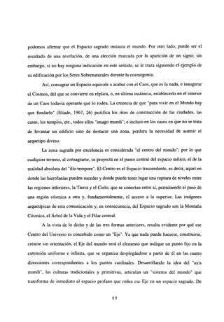 podemos afirmar que el Espacio sagrado instaura el mundo. Por otro lado, puede ser el
resultado de una revelación, de una elección marcada por la aparición de un signo; sin
embargo, si no hay ninguna indicación en este sentido, se le traza siguiendo el ejemplo de
su edificación por los Seres Sobrenaturales durante la cosmogonia.
Así, consagrar un Espacio equivale a acabar con el Caos, que es la nada, e inaugurar
el Cosmos, del que se convierte en réplica, o, en última instancia, establecerlo en el interior
de un Caos todavía operante que lo rodea. La creencia de que “para vivir en el Mundo hay
que fundarlo” (Eliade, 1967, 26) justifica los ritos de construcción de las ciudades, las
casas, los templos, etc., todos ellos “imago mundi”; e incluso en los casos en que no se trata
de levantar un edificio sino de destacar una zona, perdura la necesidad de asumir el
arquetipo divino.
La zona sagrada por excelencia es considerada “el centro del mundo”; por lo que
cualquier terreno, al consagrarse, se proyecta en el punto central del espacio mítico, el de la
realidad absoluta del “lib tempore”. El Centro es el Espacio trascendente,es decir, aquel en
donde las hierofanias pueden suceder y donde puede tener lugar una ruptura de niveles entre
las regiones inferiores, la Tierra y el Cielo, que se conectan entre sí, permitiendo el paso de
una región cósmica a otra y, fundamentalmente, el acceso a la superior. Las imágenes
arquetípicas de esta comunicación y, en consecuencia, del Espacio sagrado son la Montaña
Cósmica, el Arbol de la Vida y el Pilar central.
A la vista de lo dicho y de las tres formas anteriores, resulta evidente por qué ese
Centro del Universo es concebido como un “Eje”. Ya que nada puede hacerse, construirse,
crearse sin orientación, el Eje del mundo será el elemento que indique un punto fijo en la
extensión uniforme e infinita, que se organiza desplegándose a partir de él en las cuatro
direcciones correspondientes a los puntos cardinales. Desarrollando la idea del “axis
mundi”, las culturas tradicionales y primitivas, articulan un “sistema del mundo” que
transforma de inmediato el espacio profano que rodea ese Eje en un espacio sagrado. De
89
 