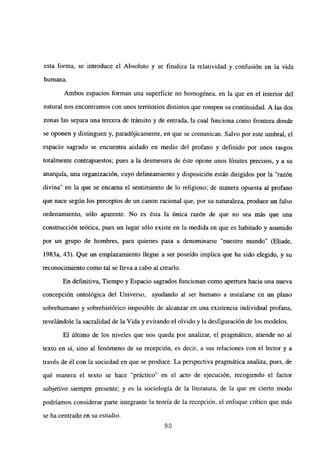 esta forma, se introduce el Absoluto y se finaliza la relatividad y confusión en la vida
humana.
Ambos espacios forman una superficie no homogénea, en la que en el interior del
natural nos encontramos con unos territorios distintos que rompen su continuidad. A las dos
zonas las separa una tercera de tránsito y de entrada, la cual funciona como frontera donde
se oponen y distinguen y, paradójicamente, en que se comunican. Salvo por este umbral, el
espacio sagrado se encuentra aislado en medio del profano y definido por unos rasgos
totalmente contrapuestos; pues a la desmesura de éste opone unos límites precisos, y a su
anarquía, una organización, cuyo delineamiento y disposición están dirigidos por la “razón
divina” en la que se encama el sentimiento de lo religioso; de manera opuesta al profano
que nace según los preceptos de un canon racional que, por su naturaleza, produce un falso
ordenamiento, sólo aparente. No es ésta la única razón de que no sea más que una
construcción teórica, pues un lugar sólo existe en la medida en que es habitado y asumido
por un grupo de hombres, para quienes pasa a denominarse “nuestro mundo” (Eliade,
1983a, 43). Que un emplazamiento llegue a ser poseido implica que ha sido elegido, y su
reconocimiento como tal se lleva a cabo al crearlo.
En definitiva, Tiempo y Espacio sagrados funcionan como apertura hacia una nueva
concepción ontológica del Universo, ayudando al ser humano a instalarse en un plano
sobrehumano y sobrehistórico imposible de alcanzar en una existencia individual profana,
revelándole la sacralidad de la Vida y evitando el olvido y la desfiguración de los modelos.
El último de los niveles que nos queda por analizar, el pragmático, atiende no al
texto en sí, sino al fenómeno de su recepción, es decir, a sus relaciones con el lector y a
través de él con la sociedad en que se produce. La perspectiva pragmática analiza, pues, de
qué manera el texto se hace “práctico” en el acto de ejecución, recogiendo el factor
subjetivo siempre presente; y es la sociología de la literatura, de la que en cierto modo
podríamos considerar parte integrante la teoría de la recepción, el enfoque crítico que mas
se ha centrado en su estudio.
90
 