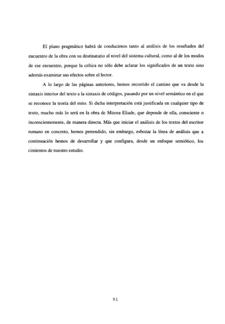 El plano pragmático habrá de conducirnos tanto al análisis de los resultados del
encuentro de la obra con su destinatario al nivel del sistema cultural, como al de los modos
de ese encuentro, porque la crítica no sólo debe aclarar los significados de un texto sino
además examinar sus efectos sobre el lector.
A lo largo de las páginas anteriores, hemos recorrido el camino que va desde la
sintaxis interior del texto a la sintaxis de códigos, pasando por un nivel semántico en el que
se reconoce la teoría del mito. Si dicha interpretación está justificada en cualquier tipo de
texto, mucho más lo será en la obra de Mircea Eliade, que depende de ella, consciente o
inconscientemente, de manera directa. Más que iniciar el análisis de los textos del escritor
rumano en concreto, hemos pretendido, sin embargo, esbozar la línea de análisis que a
continuación hemos de desarrollar y que configura, desde un enfoque semiótico, los
cimientos de nuestro estudio.
91
 
