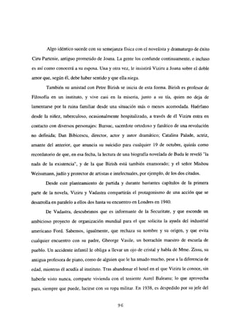 Algo idéntico sucede con su semejanza física con el novelista y dramaturgo de éxito
Ciru Partenie, antiguo prometido de Joana. La gente los confunde continuamente, e incluso
es así como conocerá a su esposa. Una y otra vez, le insistirá Viziru a Joana sobre el doble
amor que, según él, debe haber sentido y que ella niega.
También su amistad con Petre Birish se inicia de esta forma. Birish es profesor de
Filosofía en un instituto, y vive casi en la miseria, junto a su tía, quien no deja de
lamentarse por la ruina familiar desde una situación más o menos acomodada. Huérfano
desde la niñez, tuberculoso, ocasionalmente hospitalizado, a través de él Viziru entra en
contacto con diversos personajes: Bursuc, sacerdote ortodoxo y fanático de una revolución
no definida; Dan Bibicescu, director, actor y autor dramático; Catalina Palade, actriz,
amante del anterior, que anuncia su suicidio para cualquier 19 de octubre, quizás como
recordatorio de que, en esa fecha, la lectura de una biografía novelada de Buda le reveló “la
nada de la existencia”, y de la que Birish está también enamorado; y el señor Mishou
Weissmann,judío y protector de artistas e intelectuales, porejemplo, de los dos citados.
Desde este planteamiento de partida y durante bastantes capítulos de la primera
parte de la novela, Viziru y Vadastra compartirán el protagonismo de una acción que se
desarrolla en paralelo a ellos dos hasta su encuentro en Londres en 1940.
De Vadastra, descubrimos que es informante de la Securitate, y que esconde un
ambicioso proyecto de organización mundial para el que solicita la ayuda del industrial
americano Ford. Sabemos, igualmente, que rechaza su nombre y su origen, y que evita
cualquier encuentro con su padre, Gheorge Vasile, un borrachín maestro de escuela de
pueblo. Un accidente infantil le obliga a llevar un ojo de cristal y habla de Mme. Zissu, su
antigua profesora de piano, como de alguien que le ha amado mucho, pese a la diferencia de
edad, mientras él acudía al instituto. Tras abandonar el hotel en el que Viziru le conoce, sin
haberle visto nunca, comparte vivienda con el teniente Aurel Baleanu; lo que aprovecha
para, siempre que puede, lucirse con su ropa militar. En 1938, es despedido por su jefe del
96
 