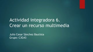 Actividad integradora 6.
Crear un recurso multimedia
Julio Cesar Sánchez Bautista
Grupo: C3G43
 