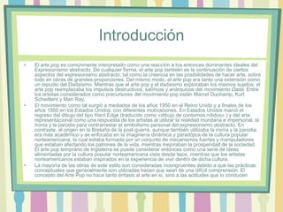 Introducción
• El arte pop es comúnmente interpretado como una reacción a los entonces dominantes ideales del
Expresionismo abstracto. De cualquier forma, el arte pop también es la continuación de ciertos
aspectos del expresionismo abstracto, tal como la creencia en las posibilidades de hacer arte, sobre
todo en obras de grandes proporciones. Del mismo modo, el arte pop era tanto una extensión como
un repudio del Dadaísmo. Mientras que el arte pop y el dadaísmo exploraban los mismos sujetos, el
arte pop reemplazaba los impulsos destructivos, satíricos y anárquicos del movimiento Dada. Entre
los artistas considerados como precursores del movimiento pop están Marcel Duchamp, Kurt
Schwitters y Man Ray.
• El movimiento como tal surgió a mediados de los años 1950 en el Reino Unido y a finales de los
años 1950 en los Estados Unidos. con diferentes motivaciones. En Estados Unidos marcó el
regreso del dibujo del tipo Hard Edge (traducido como «dibujo de contornos nítidos» ) y del arte
representacional como una respuesta de los artistas al utilizar la realidad mundana e impersonal, la
ironía y la parodia para contrarrestar el simbolismo personal del expresionismo abstracto. En
contraste, el origen en la Bretaña de la post-guerra, aunque también utilizaba la ironía y la parodia,
era más académico y se enfocaba en la imaginería dinámica y paradójica de la cultura popular
norteamericana, la cual estaba formada por un conjunto de mecanismos fuertes y manipuladores
que estaban afectando los patrones de la vida, mientras mejoraban la prosperidad de la sociedad.
El arte pop temprano de Inglaterra se puede considerar entonces como una serie de ideas
alimentadas por la cultura popular norteamericana vista desde lejos, mientras que los artistas
norteamericanos estaban inspirados en la experiencia de vivir dentro de dicha cultura.
• La mayoría de las obras de este estilo son consideradas incongruentes debido a que las prácticas
conceptuales que generalmente son utilizadas hacen que sean de una difícil comprensión. El
concepto del Arte Pop no hace tanto énfasis al arte en sí, sino a las actitudes que lo conducen
 