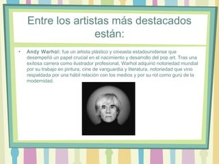 Entre los artistas más destacados
están:
• Andy Warhol: fue un artista plástico y cineasta estadounidense que
desempeñó un papel crucial en el nacimiento y desarrollo del pop art. Tras una
exitosa carrera como ilustrador profesional, Warhol adquirió notoriedad mundial
por su trabajo en pintura, cine de vanguardia y literatura, notoriedad que vino
respaldada por una hábil relación con los medios y por su rol como gurú de la
modernidad.
 