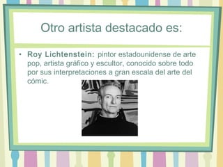 Otro artista destacado es:
• Roy Lichtenstein: pintor estadounidense de arte
pop, artista gráfico y escultor, conocido sobre todo
por sus interpretaciones a gran escala del arte del
cómic.
 