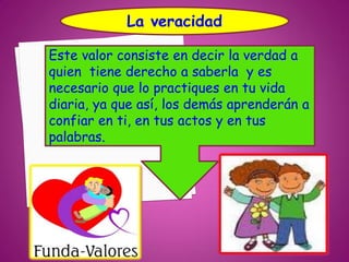 La veracidad

Este valor consiste en decir la verdad a
quien tiene derecho a saberla y es
necesario que lo practiques en tu vida
diaria, ya que así, los demás aprenderán a
confiar en ti, en tus actos y en tus
palabras.
 
