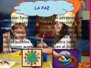 LA PAZ

Un valor fundamental para las personas, las
familias y las naciones. La Paz necesita de la
tolerancia, de la justicia, de la igualdad, de la
solidaridad, y también de la responsabilidad
de los gobernantes, quienes tienen el destino
de los pueblos en sus manos, para tomar
decisiones acertadas que hacen al bien
común.
 
