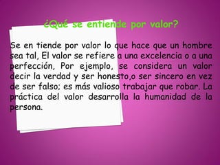 ¿Qué se entiende por valor?

Se en tiende por valor lo que hace que un hombre
sea tal, El valor se refiere a una excelencia o a una
perfección, Por ejemplo, se considera un valor
decir la verdad y ser honesto,o ser sincero en vez
de ser falso; es más valioso trabajar que robar. La
práctica del valor desarrolla la humanidad de la
persona.
 