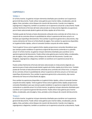 CAPITULO 1

TEMA 1
En la ficha Insertar, las galerías incluyen elementos diseñados para coordinar con la apariencia
general del documento. Puede utilizar estas galerías para insertar tablas, encabezados, pies de
página, listas, portadas y otros bloques de creación del documento. Cuando crea imágenes,
organigramas o diagramas, también se coordinan con la apariencia actual de su documento. Puede
cambiar fácilmente el formato del texto seleccionado en el documento eligiendo una apariencia
para el texto seleccionado desde la galería de Estilos rápidos de la ficha Inicio.

También puede dar formato al texto directamente utilizando otros controles de la ficha Inicio. La
mayoría de los controles ofrecen la posibilidad de utilizar la apariencia del tema actual o un
formato que especifique directamente. Para cambiar la apariencia general de su documento, elija
nuevos elementos de Tema en la ficha Diseño de página. Para cambiar las apariencias disponibles
en la galería Estilos rápidos, utilice el comando Cambiar conjunto de estilos rápidos.

Tanto la galería Temas como la galería Estilos rápidos proporcionan comandos Restablecer para
que siempre puede restablecer la apariencia original del documento contenida en su plantilla
actual. En la ficha Insertar, las galerías incluyen elementos diseñados para coordinar con la
apariencia general del documento. Puede utilizar estas galerías para insertar tablas, encabezados,
pies de página, listas, portadas y otros bloques de creación del documento. Cuando crea
imágenes, organigramas o diagramas, también se coordinan con la apariencia actual de su
documento.

Puede cambiar fácilmente el formato del texto seleccionado en el documento eligiendo una
apariencia para el texto seleccionado desde la galería de Estilos rápidos de la ficha Inicio. También
puede dar formato al texto directamente utilizando otros controles de la ficha Inicio. La mayoría
de los controles ofrecen la posibilidad de utilizar la apariencia del tema actual o un formato que
especifique directamente. Para cambiar la apariencia general de su documento, elija nuevos
elementos de Tema en la ficha Diseño de página.

Para cambiar las apariencias disponibles en la galería Estilos rápidos, utilice el comando Cambiar
conjunto de estilos rápidos. Tanto la galería Temas como la galería Estilos rápidos proporcionan
comandos Restablecer para que siempre puede restablecer la apariencia original del documento
contenida en su plantilla actual. En la ficha Insertar, las galerías incluyen elementos diseñados para
coordinar con la apariencia general del documento. Puede utilizar estas galerías para insertar
tablas, encabezados, pies de página, listas, portadas y otros bloques de creación del documento.

Tema 2
En la ficha Insertar, las galerías incluyen elementos diseñados para coordinar con la apariencia
general del documento. Puede utilizar estas galerías para insertar tablas, encabezados, pies de
página, listas, portadas y otros bloques de creación del documento. Cuando crea imágenes,
organigramas o diagramas, también se coordinan con la apariencia actual de su documento. Puede


2
 
