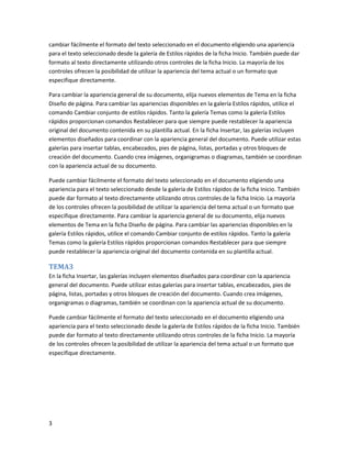 cambiar fácilmente el formato del texto seleccionado en el documento eligiendo una apariencia
para el texto seleccionado desde la galería de Estilos rápidos de la ficha Inicio. También puede dar
formato al texto directamente utilizando otros controles de la ficha Inicio. La mayoría de los
controles ofrecen la posibilidad de utilizar la apariencia del tema actual o un formato que
especifique directamente.

Para cambiar la apariencia general de su documento, elija nuevos elementos de Tema en la ficha
Diseño de página. Para cambiar las apariencias disponibles en la galería Estilos rápidos, utilice el
comando Cambiar conjunto de estilos rápidos. Tanto la galería Temas como la galería Estilos
rápidos proporcionan comandos Restablecer para que siempre puede restablecer la apariencia
original del documento contenida en su plantilla actual. En la ficha Insertar, las galerías incluyen
elementos diseñados para coordinar con la apariencia general del documento. Puede utilizar estas
galerías para insertar tablas, encabezados, pies de página, listas, portadas y otros bloques de
creación del documento. Cuando crea imágenes, organigramas o diagramas, también se coordinan
con la apariencia actual de su documento.

Puede cambiar fácilmente el formato del texto seleccionado en el documento eligiendo una
apariencia para el texto seleccionado desde la galería de Estilos rápidos de la ficha Inicio. También
puede dar formato al texto directamente utilizando otros controles de la ficha Inicio. La mayoría
de los controles ofrecen la posibilidad de utilizar la apariencia del tema actual o un formato que
especifique directamente. Para cambiar la apariencia general de su documento, elija nuevos
elementos de Tema en la ficha Diseño de página. Para cambiar las apariencias disponibles en la
galería Estilos rápidos, utilice el comando Cambiar conjunto de estilos rápidos. Tanto la galería
Temas como la galería Estilos rápidos proporcionan comandos Restablecer para que siempre
puede restablecer la apariencia original del documento contenida en su plantilla actual.

TEMA3
En la ficha Insertar, las galerías incluyen elementos diseñados para coordinar con la apariencia
general del documento. Puede utilizar estas galerías para insertar tablas, encabezados, pies de
página, listas, portadas y otros bloques de creación del documento. Cuando crea imágenes,
organigramas o diagramas, también se coordinan con la apariencia actual de su documento.

Puede cambiar fácilmente el formato del texto seleccionado en el documento eligiendo una
apariencia para el texto seleccionado desde la galería de Estilos rápidos de la ficha Inicio. También
puede dar formato al texto directamente utilizando otros controles de la ficha Inicio. La mayoría
de los controles ofrecen la posibilidad de utilizar la apariencia del tema actual o un formato que
especifique directamente.




3
 