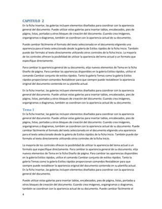 CAPITULO 2
En la ficha Insertar, las galerías incluyen elementos diseñados para coordinar con la apariencia
general del documento. Puede utilizar estas galerías para insertar tablas, encabezados, pies de
página, listas, portadas y otros bloques de creación del documento. Cuando crea imágenes,
organigramas o diagramas, también se coordinan con la apariencia actual de su documento.

Puede cambiar fácilmente el formato del texto seleccionado en el documento eligiendo una
apariencia para el texto seleccionado desde la galería de Estilos rápidos de la ficha Inicio. También
puede dar formato al texto directamente utilizando otros controles de la ficha Inicio. La mayoría
de los controles ofrecen la posibilidad de utilizar la apariencia del tema actual o un formato que
especifique directamente.

Para cambiar la apariencia general de su documento, elija nuevos elementos de Tema en la ficha
Diseño de página. Para cambiar las apariencias disponibles en la galería Estilos rápidos, utilice el
comando Cambiar conjunto de estilos rápidos. Tanto la galería Temas como la galería Estilos
rápidos proporcionan comandos Restablecer para que siempre puede restablecer la apariencia
original del documento contenida en su plantilla actual.

En la ficha Insertar, las galerías incluyen elementos diseñados para coordinar con la apariencia
general del documento. Puede utilizar estas galerías para insertar tablas, encabezados, pies de
página, listas, portadas y otros bloques de creación del documento. Cuando crea imágenes,
organigramas o diagramas, también se coordinan con la apariencia actual de su documento.

Tema 1
En la ficha Insertar, las galerías incluyen elementos diseñados para coordinar con la apariencia
general del documento. Puede utilizar estas galerías para insertar tablas, encabezados, pies de
página, listas, portadas y otros bloques de creación del documento. Cuando crea imágenes,
organigramas o diagramas, también se coordinan con la apariencia actual de su documento. Puede
cambiar fácilmente el formato del texto seleccionado en el documento eligiendo una apariencia
para el texto seleccionado desde la galería de Estilos rápidos de la ficha Inicio. También puede dar
formato al texto directamente utilizando otros controles de la ficha Inicio.

La mayoría de los controles ofrecen la posibilidad de utilizar la apariencia del tema actual o un
formato que especifique directamente. Para cambiar la apariencia general de su documento, elija
nuevos elementos de Tema en la ficha Diseño de página. Para cambiar las apariencias disponibles
en la galería Estilos rápidos, utilice el comando Cambiar conjunto de estilos rápidos. Tanto la
galería Temas como la galería Estilos rápidos proporcionan comandos Restablecer para que
siempre puede restablecer la apariencia original del documento contenida en su plantilla actual.
En la ficha Insertar, las galerías incluyen elementos diseñados para coordinar con la apariencia
general del documento.

Puede utilizar estas galerías para insertar tablas, encabezados, pies de página, listas, portadas y
otros bloques de creación del documento. Cuando crea imágenes, organigramas o diagramas,
también se coordinan con la apariencia actual de su documento. Puede cambiar fácilmente el
4
 
