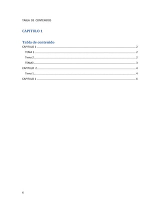 TABLA DE CONTENIDOS


CAPITULO 1


Tabla de contenido
CAPITULO 1 ......................................................................................................................................... 2
    TEMA 1 ............................................................................................................................................ 2
    Tema 2 ............................................................................................................................................. 2
    TEMA3 ............................................................................................................................................. 3
CAPITULO 2......................................................................................................................................... 4
    Tema 1 ............................................................................................................................................. 4
CAPITULO 1 ......................................................................................................................................... 6




6
 