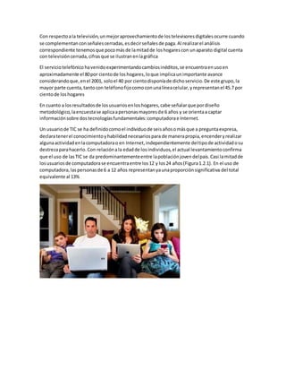 Con respectoala televisión,unmejoraprovechamientode lostelevisoresdigitalesocurre cuando
se complementanconseñalescerradas,esdecirseñalesde paga.Al realizarel análisis
correspondiente tenemosque pocomásde lamitadde loshogarescon unaparato digital cuenta
con televisióncerrada,cifrasque se ilustranenlagráfica
El serviciotelefónico havenidoexperimentandocambiosinéditos,se encuentraenusoen
aproximadamente el 80por cientode loshogares,loque implicaunimportante avance
considerandoque,enel 2001, soloel 40 por cientodisponíade dichoservicio.De este grupo,la
mayor parte cuenta,tantocon teléfonofijocomoconunalíneacelular,yrepresentanel 45.7 por
cientode loshogares
En cuanto a losresultadosde losusuariosenloshogares,cabe señalarque pordiseño
metodológico,laencuestase aplicaapersonasmayoresde 6 años y se orientaa captar
informaciónsobre dostecnologíasfundamentales:computadorae Internet.
Un usuariode TIC se ha definidocomoel individuode seisañosomásque a preguntaexpresa,
declaratenerel conocimientoyhabilidadnecesariospara de manerapropia,encenderyrealizar
algunaactividadenlacomputadorao en Internet,independientemente deltipode actividadosu
destrezaparahacerlo.Con relaciónala edadde losindividuos,el actual levantamientoconfirma
que el uso de lasTIC se da predominantementeentre lapoblaciónjovendelpaís.Casi lamitadde
losusuariosde computadorase encuentraentre los12 y los24 años(Figura1.2.1). En el uso de
computadora,laspersonasde 6 a 12 años representanyaunaproporciónsignificativa del total
equivalente al 13%
 