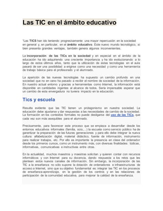 Las TIC en el ámbito educativo
“Las TICS han ido teniendo progresivamente una mayor repercusión en la sociedad
en general y, en particular, en el ámbito educativo. Este nuevo mundo tecnológico, si
bien presenta grandes ventajas, también genera algunos inconvenientes.
La incorporación de las TICs en la sociedad y en especial en el ámbito de la
educación ha ido adquiriendo una creciente importancia y ha ido evolucionando a lo
largo de estos últimos años, tanto que la utilización de estas tecnologías en el aula
pasará de ser una posibilidad a erigirse como una necesidad y como una herramienta
de trabajo básica para el profesorado y el alumnado.
La aparición de las nuevas tecnologías ha supuesto un cambio profundo en una
sociedad que no en vano ha pasado a recibir el nombre de sociedad de la información.
En nuestro actual entorno y gracias a herramientas como Internet, la información está
disponible en cantidades ingentes al alcance de todos. Sería impensable esperar que
un cambio de esta envergadura no tuviera impacto en la educación.
Tics y escuela
Resulta evidente que las TIC tienen un protagonismo en nuestra sociedad. La
educación debe ajustarse y dar respuestas a las necesidades de cambio de la sociedad.
La formación en los contextos formales no puede desligarse del uso de las TICs, que
cada vez son más asequibles para el alumnado.
Precisamente, para favorecer este proceso que se empieza a desarrollar desde los
entornos educativos informales (familia, ocio,…) la escuela como servicio público ha de
garantizar la preparación de las futuras generaciones y para ello debe integrar la nueva
cultura: alfabetización digital, material didáctico, fuente de información, instrumento
para realizar trabajos, etc. Por ello es importante la presencia en clase del ordenador
desde los primeros cursos, como un instrumento más, con diversas finalidades: lúdicas,
informativas, comunicativas e instructivas entre otras.
En la actualidad, muchos maestros y maestras solicitan y quieren contar con recursos
informáticos y con Internet para su docencia, dando respuesta a los retos que les
plantean estos nuevos canales de información. Sin embargo, la incorporación de las
TIC a la enseñanza no sólo supone la dotación de ordenadores e infraestructuras de
acceso a Internet, sino que su objetivo fundamental es: integrar las TIC en los procesos
de enseñanza-aprendizaje, en la gestión de los centros y en las relaciones de
participación de la comunidad educativa, para mejorar la calidad de la enseñanza.
 