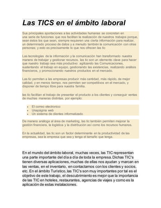 Las TICS en el ámbito laboral
Sus principales aportaciones a las actividades humanas se concretan en
una serie de funciones que nos facilitan la realización de nuestros trabajos porque,
sean éstos los que sean, siempre requieren una cierta información para realizar,
un determinado proceso de datos y a menudo también la comunicación con otras
personas; y esto es precisamente lo que nos ofrecen las tic
Las tecnologías de la información y la comunicación han transformado nuestra
manera de trabajar y gestionar recursos. las tic son un elemento clave para hacer
que nuestro trabajo sea más productivo: agilizando las Comunicaciones,
sustentando el trabajo en equipo, gestionando las existencias, realizando análisis
financieros, y promocionando nuestros productos en el mercado.
Las tic permiten a las empresas producir más cantidad, más rápido, de mejor
calidad, y en menos tiempo. nos permiten ser competitivos en el mercado, y
disponer de tiempo libre para nuestra familia.
las tic facilitan el trabajo de presentar el producto a los clientes y conseguir ventas
de muchas maneras distintas. por ejemplo:
 El correo electronico
 Unapágina web
 Un sistema de clientes informatizado
De manera análoga al área de marketing, las tic también permiten mejorar la
gestión financiera, la logística y la distribución así como los recursos humanos.
En la actualidad, las tic son un factor determinante en la productividad de las
empresas, sea la empresa que sea y tenga el tamaño que tenga.
En el mundo del ámbito laboral, muchas veces, las TIC representan
una parte importante del día a día de toda la empresa. Dichas TIC's
tienen diversas aplicaciones, muchas de ellas nos ayudan y marcan en
las ventas, en el inventario, en contactarnos con los clientes y socios,
etc. En el ámbito Turístico, las TIC's son muy importantes por tal es el
objetivo de este trabajo, el descubrimiento es mejor que la importancia
de las TIC en hoteles, restaurantes, agencias de viajes y como es la
aplicación de estas instalaciones.
 