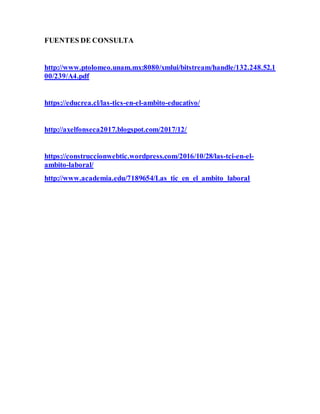 FUENTES DE CONSULTA
http://www.ptolomeo.unam.mx:8080/xmlui/bitstream/handle/132.248.52.1
00/239/A4.pdf
https://educrea.cl/las-tics-en-el-ambito-educativo/
http://axelfonseca2017.blogspot.com/2017/12/
https://construccionwebtic.wordpress.com/2016/10/28/las-tci-en-el-
ambito-laboral/
http://www.academia.edu/7189654/Las_tic_en_el_ambito_laboral
 