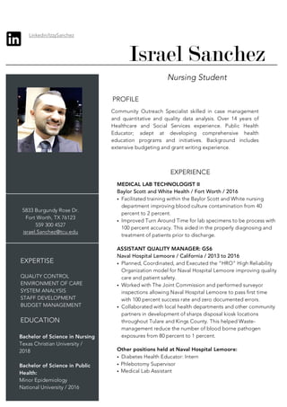 Nursing Student
5833 Burgundy Rose Dr.
Fort Worth, TX 76123
559 300 4527
israel.Sanchez@tcu.edu
EXPERTISE
QUALITY CONTROL
ENVIRONMENT OF CARE
SYSTEM ANALYSIS
STAFF DEVELOPMENT
BUDGET MANAGEMENT
EDUCATION
Bachelor of Science in Nursing
Texas Christian University /
2018
Bachelor of Science in Public
Health:
Minor Epidemiology
National University / 2016
PROFILE
Community Outreach Specialist skilled in case management
and quantitative and quality data analysis. Over 14 years of
Healthcare and Social Services experience. Public Health
Educator; adept at developing comprehensive health
education programs and initiatives. Background includes
extensive budgeting and grant writing experience.
EXPERIENCE
MEDICAL LAB TECHNOLOGIST II
Baylor Scott and White Health / Fort Worth / 2016
• Facilitated training within the Baylor Scott and White nursing
department improving blood culture contamination from 40
percent to 2 percent.
• Improved Turn Around Time for lab specimens to be process with
100 percent accuracy. This aided in the properly diagnosing and
treatment of patients prior to discharge.
ASSISTANT QUALITY MANAGER: GS6
Naval Hospital Lemoore / California / 2013 to 2016
• Planned, Coordinated, and Executed the “HRO” High Reliability
Organization model for Naval Hospital Lemoore improving quality
care and patient safety.
• Worked with The Joint Commission and performed surveyor
inspections allowing Naval Hospital Lemoore to pass first time
with 100 percent success rate and zero documented errors.
• Collaborated with local health departments and other community
partners in development of sharps disposal kiosk locations
throughout Tulare and Kings County. This helped Waste-
management reduce the number of blood borne pathogen
exposures from 80 percent to 1 percent.
Other positions held at Naval Hospital Lemoore:
• Diabetes Health Educator: Intern
• Phlebotomy Supervisor
• Medical Lab Assistant
Linkedin/IzzySanchez
Israel Sanchez
 