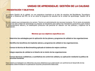 UNIDAD DE APRENDIZAJE: GESTIÓN DE LA CALIDADPRESENTACIÓN Y OBJETIVOSLa materia Gestión de la calidad, es una asignatura insertada en el plan de estudios del Bachillerato Tecnológico Bivalente a Distancia del IPN, en el se ubica el programa de estudios de la unidad de aprendizaje: Gestión de la calidad. Es una materia que corresponde a la carrera: Técnico en administración de recursos humanos. Por lo tanto el propósito principal de esta unidad de aprendizaje es preparar al estudiante para aplicar los indicadores productivos para evaluar el comportamiento laboral y el desempeño productivo del personal en relación con las políticas y objetivos de la organización.  Mientras que sus objetivos específicos son:Determina las estrategias para la aplicación de los planes y programas de calidad en las organizaciones Identifica los beneficios de implantar planes y programas de calidad en las organizaciones.