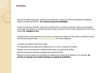 Para favorecer el aprendizaje que estamos desarrollando, es momento de leer  a Elvia Espinosa Infante y Rebeca Pérez Calderón con el material  titulado Calidad total. Una alternativa de organización del trabajo en México [En línea] http://www.azc.uam.mx/publicaciones/gestion/num5/doc05.htm y César Augusto De La Cruz Bovea,Cómo implantar y evaluar un modelo de calidad [En línea] http://www.gestiopolis.com/canales2/gerencia/1/modcalidad2.htmubicado en el espacio de recursos y materiales de la plataforma.  Ahí encontraremos la información sobre el diseño de un plan y programa de calidad, así cómo estrategias corporativas implicadas en el desarrollo del mismo.  Posteriormente, se les solicitará que se reúnan en parejas para diseñar un blog, para su realización se les recomienda la siguiente liga: http://www.blogger.com; en el cual integrarán:  Concepto de calidad construido en parejaLa metodología que se sigue para la elaboración de un plan y programa de calidadEjemplo de una empresa que ha implementado planes y programas de calidadAnálisis comparativo del antes y después de la implementaciónReflexión final que exprese los beneficios de implementar programas de calidad en una empresa.Cierre:  Es importante reconocer las fallas que se encuentran presentes en nuestro desarrollo académico, por lo tanto, se propone la realización de dos ejercicios de evaluación con respecto al blog realizado.  Cada pareja emitirá una valoración cuantitativa y cualitativa de los trabajos de sus demás compañeros, describiendo las fortalezas y debilidades del blog realizado.Asimismo, cada pareja emitirá una valoración cualitativa de su propio trabajo.