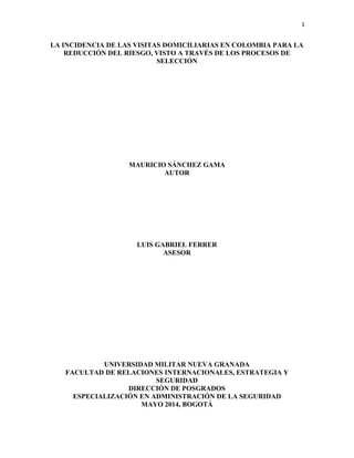 1
LA INCIDENCIA DE LAS VISITAS DOMICILIARIAS EN COLOMBIA PARA LA
REDUCCIÓN DEL RIESGO, VISTO A TRAVÉS DE LOS PROCESOS DE
SELECCIÓN
MAURICIO SÁNCHEZ GAMA
AUTOR
LUIS GABRIEL FERRER
ASESOR
UNIVERSIDAD MILITAR NUEVA GRANADA
FACULTAD DE RELACIONES INTERNACIONALES, ESTRATEGIA Y
SEGURIDAD
DIRECCIÓN DE POSGRADOS
ESPECIALIZACIÓN EN ADMINISTRACIÓN DE LA SEGURIDAD
MAYO 2014, BOGOTÁ
 