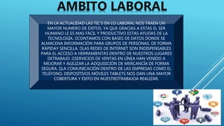 EN LA ACTUALIDAD LAS TIC´S EN LO LABORAL NOS TRAEN UN
MAYOR NUMERO DE ÉXITOS, YA QUE GRACIAS A ESTAS EL SER
HUMANO LE ES MAS FÁCIL Y PRODUCTIVO ESTAS AYUDAS DE LA
TECNOLOGÍA. CONTAMOS CON BASES DE DATOS DONDE SE
ALMACENA INFORMACIÓN PARA GRUPOS DE PERSONAS. DE FORMA
RÁPIDAY SENCILLA. LAS REDES DE INTERNET SON INDISPENSABLES
PARA EL ACCESO A HERRAMIENTAS DENTRO DE NUESTROS LUGARES
DETRABAJO. SERVICIOS DE VENTAS EN LÍNEA HAN VENIDO A
MEJORAR Y AGILIZAR LA ADQUISICIÓN DE MERCANCÍA DE FORMA
SEGURA. LA COMUNICACIÓN DENTRO DE LAS EMPRESAS COMO EL
TELÉFONO, DISPOSITIVOS MÓVILES TABLETS NOS DAN UNA MAYOR
COBERTURA Y ÉXITO EN NUESTROTRABAJOA REALIZAR.
AMBITO LABORAL
 