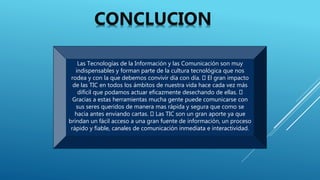 Las Tecnologías de la Información y las Comunicación son muy
indispensables y forman parte de la cultura tecnológica que nos
rodea y con la que debemos convivir día con día. El gran impacto
de las TIC en todos los ámbitos de nuestra vida hace cada vez más
difícil que podamos actuar eficazmente desechando de ellas.
Gracias a estas herramientas mucha gente puede comunicarse con
sus seres queridos de manera mas rápida y segura que como se
hacia antes enviando cartas. Las TIC son un gran aporte ya que
brindan un fácil acceso a una gran fuente de información, un proceso
rápido y fiable, canales de comunicación inmediata e interactividad.
CONCLUCION
 