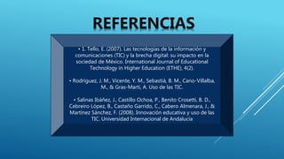 • 1. Tello, E. (2007). Las tecnologías de la información y
comunicaciones (TIC) y la brecha digital: su impacto en la
sociedad de México. International Journal of Educational
Technology in Higher Education (ETHE), 4(2).
• Rodríguez, J. M., Vicente, Y. M., Sebastià, B. M., Cano-Villalba,
M., & Gras-Marti, A. Uso de las TIC.
• Salinas Ibáñez, J., Castillo Ochoa, P., Benito Crosetti, B. D.,
Cebreiro López, B., Castaño Garrido, C., Cabero Almenara, J., &
Martínez Sánchez, F. (2008). Innovación educativa y uso de las
TIC. Universidad Internacional de Andalucía
REFERENCIAS
 