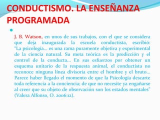 CONDUCTISMO. LA ENSEÑANZA
PROGRAMADA

J. B. Watson, en unos de sus trabajos, con el que se considera
que deja inaugurada la escuela conductista, escribió:
“La psicología... es una rama puramente objetiva y experimental
de la ciencia natural. Su meta teórica es la predicción y el
control de la conducta... En sus esfuerzos por obtener un
esquema unitario de la respuesta animal, el conductista no
reconoce ninguna línea divisoria entre el hombre y el bruto...
Parece haber llegado el momento de que la Psicología descarte
toda referencia a la conciencia; de que no necesite ya engañarse
al creer que su objeto de observación son los estados mentales”
(Valera Alfonso, O. 2006:12).
 