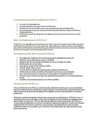 Los principios que tenían las aplicaciones Web 2.0:

      La web es la plataforma
      La información es lo que mueve al Internet
      Efectos de la red movidos por una arquitectura de participación.
      La innovación surge de características distribuidas por desarrolladores
      independientes.
      El fin del círculo de adopción de software pues tenemos servicios en beta
      perpetuo

¿Qué tecnologías apoyan a la Web 2.0?

El Web 2.0 no significa precisamente que existe una receta para que todas nuestras
aplicaciones web entren en este esquema. Sin embargo, existen varias tecnologías
que están utilizándose actualmente y que deberíamos de examinar con más cuidado
en busca de seguir evolucionando junto al web.

Tecnologías que dan vida a un proyecto Web 2.0:

      Transformar software de escritorio hacia la plataforma del web.
      Respeto a los estándares como el XHTML.
      Separación de contenido del diseño con uso de hojas de estilo.
      Sindicación de contenidos.
      Ajas (java script asincrónico y XML).
      Uso de Flash, Flux o Lazo.
      Uso de Rubí en Ralis para programar páginas dinámicas.
      Utilización de redes sociales al manejar usuarios y comunidades.
      Dar control total a los usuarios en el manejo de su información.
      Proveer Apis o XML para que las aplicaciones puedan ser manipuladas por
      otros.
      Facilitar el posicionamiento con URL sencillos.

¿En qué nos sirve la Web 2.0?

El uso del término de Web 2.0 está de moda, dándole mucho peso a una tendencia
que ha estado presente desde hace algún tiempo. En Internet las especulaciones han
sido causantes de grandes burbujas tecnológicas y han hecho fracasar a muchos
proyectos.

Además, nuestros proyectos tienen que renovarse y evolucionar. El Web 2.0 no es
precisamente una tecnología, sino es la actitud con la que debemos trabajar para
desarrollar en Internet. Tal vez allí está la reflexión más importante del Web 2.0.
Yo ya estoy trabajando en renovar y mejorar algunos proyectos, no por que busque
etiquetarlos con nuevas versiones, sino porque creo firmemente que la única
constante debe ser el cambio, y en Internet, el cambio debe de estar presente más
frecuentemente.
 