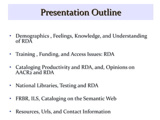 Presentation Outline Demographics , Feelings, Knowledge, and Understanding of RDA Training , Funding, and Access Issues: RDA Cataloging Productivity and RDA, and, Opinions on AACR2 and RDA National Libraries, Testing and RDA FRBR, ILS, Cataloging on the Semantic Web Resources, Urls, and Contact Information 