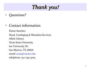 Thank you! Questions? Contact information Elaine Sanchez Head, Cataloging & Metadata Services Alkek Library Texas State University 601 University Dr. San Marcos, TX 78666 email:  [email_address] telephone: 512-245-3005 