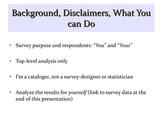 Background, Disclaimers, What You   can Do Survey purpose and respondents: “You” and “Your” Top-level analysis only I’m a cataloger, not a survey-designer or statistician Analyze the results for  yourself  (link to survey data at the end of this presentation) 