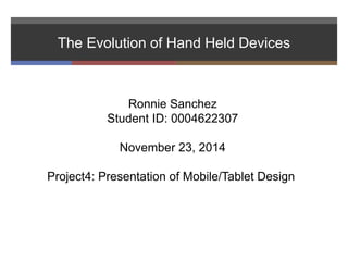 The Evolution of Hand Held Devices 
Ronnie Sanchez 
Student ID: 0004622307 
November 23, 2014 
Project4: Presentation of Mobile/Tablet Design 
 