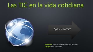 Las TIC en la vida cotidiana
Nombre: Francisco Javier Sánchez Rosales
Grupo: M1C1G15-060
Qué son las TIC?
 