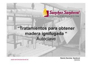 “Tratamientos para obtener
madera ignifugada “
Autoclave
Ramón Sanchez Sandoval
Gerentewww.sanchezsandoval.es
 