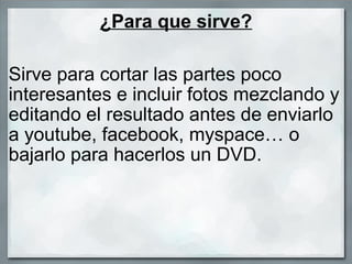 ¿Para que sirve? Sirve para cortar las partes poco interesantes e incluir fotos mezclando y editando el resultado antes de enviarlo a youtube, facebook, myspace… o bajarlo para hacerlos un DVD. 