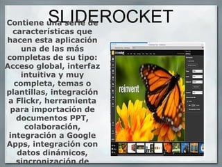 SLIDEROCKET Contiene una serie de características que hacen esta aplicación una de las más completas de su tipo: Acceso global, interfaz intuitiva y muy completa, temas o plantillas, integración a Flickr, herramienta para importación de documentos PPT, colaboración, integración a Google Apps, integración con datos dinámicos, sincronización de archivos,  easy-share para compartir, integración con WebEx.   