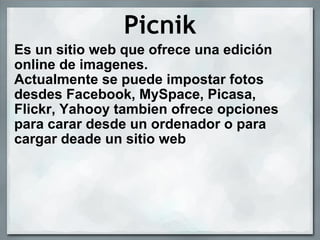 Picnik Es un sitio web que ofrece una edición online de imagenes. Actualmente se puede impostar fotos desdes Facebook, MySpace, Picasa, Flickr, Yahooy tambien ofrece opciones para carar desde un ordenador o para cargar deade un sitio web  