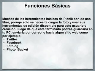 Funciones Básicas Muchas de las herramientas básicas de Picnik son de uso libre, poruqe solo se necesita cargar la foto y usar sus herramientas de edición disponible para este usuario y creación; luego de que este terminado podrás guardarla en tu PC, enviarla por correo, o hacia algun sitio web como por ejemplo:  Twitter  Facebook Fotolog Photo  Bucket  