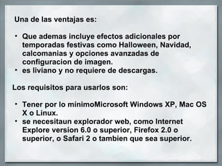   Una de las ventajas es: Que ademas incluye efectos adicionales por temporadas festivas como Halloween, Navidad, calcomanias y opciones avanzadas de configuracion de imagen. es liviano y no requiere de descargas.    Los requisitos para usarlos son:    Tener por lo mínimoMicrosoft Windows XP, Mac OS X o Linux. se necesitaun explorador web, como Internet Explore version 6.0 o superior, Firefox 2.0 o superior, o Safari 2 o tambien que sea superior.  