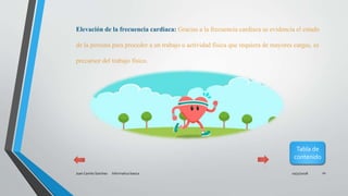 10/31/2018Juan Camilo Sanchez Informatica basica 10
Elevación de la frecuencia cardiaca: Gracias a la frecuencia cardiaca se evidencia el estado
de la persona para proceder a un trabajo u actividad física que requiera de mayores cargas, es
precursor del trabajo físico.
Tabla de
contenido
 