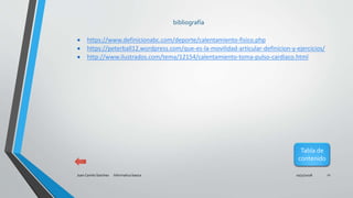 10/31/2018Juan Camilo Sanchez Informatica basica 11
bibliografía
 https://www.definicionabc.com/deporte/calentamiento-fisico.php
 https://peterball12.wordpress.com/que-es-la-movilidad-articular-definicion-y-ejercicios/
 http://www.ilustrados.com/tema/12154/calentamiento-toma-pulso-cardiaco.html
Tabla de
contenido
 