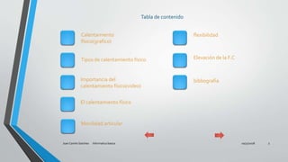 Tabla de contenido
10/31/2018Juan Camilo Sanchez Informatica basica 3
Calentamiento
físico(grafico)
Tipos de calentamiento físico
Importancia del
calentamiento físico(video)
El calentamiento físico
Movilidad articular
flexibilidad
Elevación de la F.C
bibliografía
 