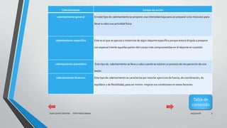10/31/2018Juan Camilo Sanchez Informatica basica 5
Calentamiento Campo de acción
calentamiento general En este tipo de calentamiento se propone una intensidad baja para así preparar a los músculos para
llevar a cabo una actividad física.
calentamiento específico Este es el que se ejecuta a instancias de algún deporte específico porque estará dirigido a preparar
con especial interés aquellas partes del cuerpo más comprometidas en el deporte en cuestión.
calentamiento preventivo Este tipo de calentamiento se lleva a cabo cuando se está en un proceso de recuperación de una
lesión.
calentamiento dinámico Este tipo de calentamiento se caracteriza por mezclar ejercicios de fuerza, de coordinación, de
equilibrio y de flexibilidad, para así mismo mejorar sus condiciones en estos factores.
Tabla de
contenido
 