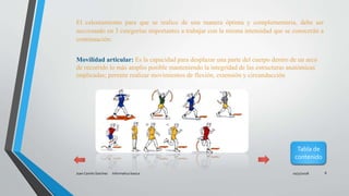10/31/2018Juan Camilo Sanchez Informatica basica 8
El calentamiento para que se realice de una manera óptima y complementaria, debe ser
seccionado en 3 categorías importantes a trabajar con la misma intensidad que se conocerán a
continuación:
Movilidad articular: Es la capacidad para desplazar una parte del cuerpo dentro de un arco
de recorrido lo más amplio posible manteniendo la integridad de las estructuras anatómicas
implicadas; permite realizar movimientos de flexión, extensión y circunducción
Tabla de
contenido
 