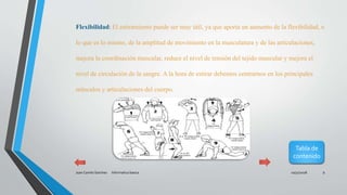 10/31/2018Juan Camilo Sanchez Informatica basica 9
Flexibilidad: El estiramiento puede ser muy útil, ya que aporta un aumento de la flexibilidad, o
lo que es lo mismo, de la amplitud de movimiento en la musculatura y de las articulaciones,
mejora la coordinación muscular, reduce el nivel de tensión del tejido muscular y mejora el
nivel de circulación de la sangre. A la hora de estirar debemos centrarnos en los principales
músculos y articulaciones del cuerpo.
Tabla de
contenido
 