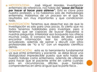  METODOLOGIA: José Miguel Morales, investigador
enfermero de referencia, nos habla del “pasar del hacer
por hacer al hacer para obtener”. Esto es clave para
nuestra profesión, y no hablamos solo de metodología
enfermera. Hablamos de un proceso en el que los
resultados son muy importantes y que condicionan
todo.
 INVESTIGACION: Tenemos que desechar eso de que la
investigación es solo para unos pocos. Es cierto que no
todos tenemos habilidades para investigar, pero si
tenemos que ser capaces de buscar respuestas a
nuestras preguntas. Interiorizar esa búsqueda nos ofrece
muchas cosas. Si conozco las bases de datos podré
encontrar información, leer los artículos, estar
actualizado, además de opinar y discutir con otros
profesionales de “tú a tú” con un respaldo científico
detrás.
 COMUNICACIÓN: esta es la herramienta fundamental
ya que entre enfermero y paciente se debe llevar una
dialogicidad impredecible puesto que esto habla de
nuestro trabajo como enfermeros, además de utilizarse
para hacer que el paciente entre en calma cuando
esta en circunstancias difíciles, pues también
comprendemos en alma al igual que la parte física .
 