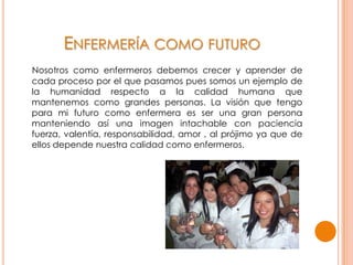 ENFERMERÍA COMO FUTURO
Nosotros como enfermeros debemos crecer y aprender de
cada proceso por el que pasamos pues somos un ejemplo de
la humanidad respecto a la calidad humana que
mantenemos como grandes personas. La visión que tengo
para mi futuro como enfermera es ser una gran persona
manteniendo así una imagen intachable con paciencia
fuerza, valentía, responsabilidad, amor , al prójimo ya que de
ellos depende nuestra calidad como enfermeros.
 