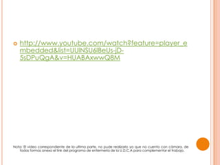  http://www.youtube.com/watch?feature=player_e
mbedded&list=UUlNSU6lBeUs-jD-
5sDPuQgA&v=HUABAxwwQ8M
Nota: El video correspondiente de la ultima parte, no pude realizarlo ya que no cuento con cámara, de
todas formas anexo el link del programa de enfermería de la U.D.C.A para complementar el trabajo.
 